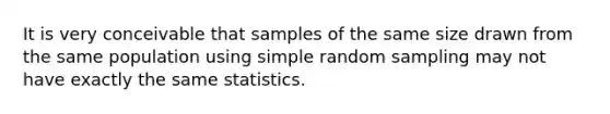 It is very conceivable that samples of the same size drawn from the same population using simple random sampling may not have exactly the same statistics.