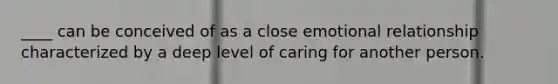 ____ can be conceived of as a close emotional relationship characterized by a deep level of caring for another person.