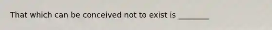 That which can be conceived not to exist is ________