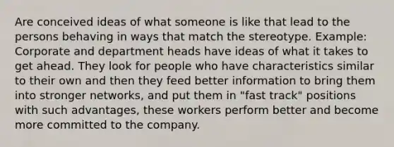 Are conceived ideas of what someone is like that lead to the persons behaving in ways that match the stereotype. Example: Corporate and department heads have ideas of what it takes to get ahead. They look for people who have characteristics similar to their own and then they feed better information to bring them into stronger networks, and put them in "fast track" positions with such advantages, these workers perform better and become more committed to the company.