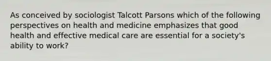 As conceived by sociologist Talcott Parsons which of the following perspectives on health and medicine emphasizes that good health and effective medical care are essential for a society's ability to work?