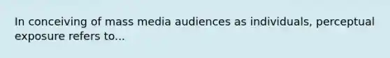 In conceiving of mass media audiences as individuals, perceptual exposure refers to...