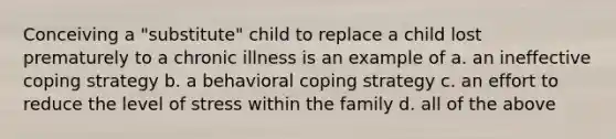 Conceiving a "substitute" child to replace a child lost prematurely to a chronic illness is an example of a. an ineffective coping strategy b. a behavioral coping strategy c. an effort to reduce the level of stress within the family d. all of the above