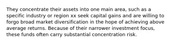 They concentrate their assets into one main area, such as a specific industry or region xx seek capital gains and are willing to forgo broad market diversification in the hope of achieving above average returns. Because of their narrower investment focus, these funds often carry substantial concentration risk.