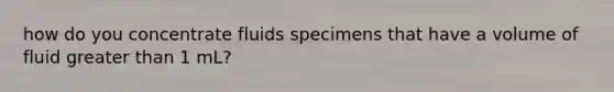 how do you concentrate fluids specimens that have a volume of fluid greater than 1 mL?