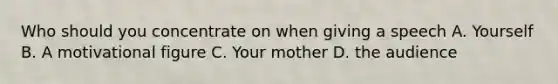 Who should you concentrate on when giving a speech A. Yourself B. A motivational figure C. Your mother D. the audience