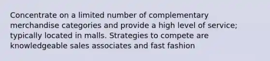 Concentrate on a limited number of complementary merchandise categories and provide a high level of service; typically located in malls. Strategies to compete are knowledgeable sales associates and fast fashion