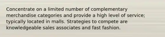 Concentrate on a limited number of complementary merchandise categories and provide a high level of service; typically located in malls. Strategies to compete are knowledgeable sales associates and fast fashion.