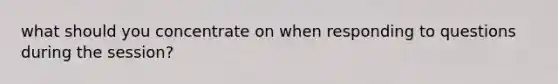 what should you concentrate on when responding to questions during the session?