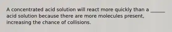 A concentrated acid solution will react more quickly than a ______ acid solution because there are more molecules present, increasing the chance of collisions.