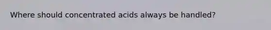 Where should concentrated acids always be handled?