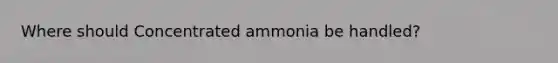 Where should Concentrated ammonia be handled?