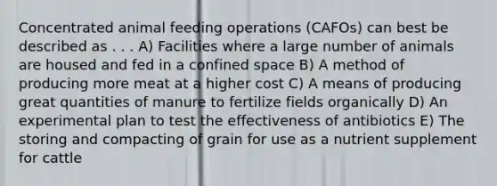 Concentrated animal feeding operations (CAFOs) can best be described as . . . A) Facilities where a large number of animals are housed and fed in a confined space B) A method of producing more meat at a higher cost C) A means of producing great quantities of manure to fertilize fields organically D) An experimental plan to test the effectiveness of antibiotics E) The storing and compacting of grain for use as a nutrient supplement for cattle