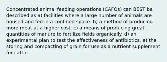 Concentrated animal feeding operations (CAFOs) can BEST be described as a) facilities where a large number of animals are housed and fed in a confined space. b) a method of producing more meat at a higher cost. c) a means of producing great quantities of manure to fertilize fields organically. d) an experimental plan to test the effectiveness of antibiotics. e) the storing and compacting of grain for use as a nutrient supplement for cattle.