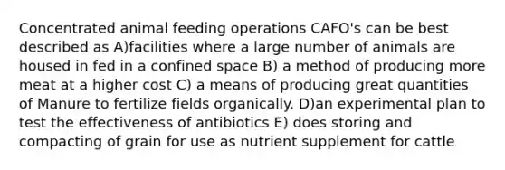 Concentrated animal feeding operations CAFO's can be best described as A)facilities where a large number of animals are housed in fed in a confined space B) a method of producing more meat at a higher cost C) a means of producing great quantities of Manure to fertilize fields organically. D)an experimental plan to test the effectiveness of antibiotics E) does storing and compacting of grain for use as nutrient supplement for cattle