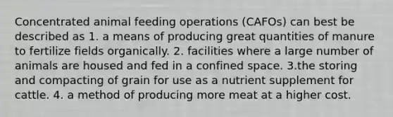 Concentrated animal feeding operations (CAFOs) can best be described as 1. a means of producing great quantities of manure to fertilize fields organically. 2. facilities where a large number of animals are housed and fed in a confined space. 3.the storing and compacting of grain for use as a nutrient supplement for cattle. 4. a method of producing more meat at a higher cost.