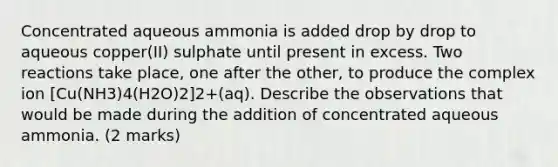 Concentrated aqueous ammonia is added drop by drop to aqueous copper(II) sulphate until present in excess. Two reactions take place, one after the other, to produce the complex ion [Cu(NH3)4(H2O)2]2+(aq). Describe the observations that would be made during the addition of concentrated aqueous ammonia. (2 marks)