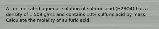 A concentrated aqueous solution of sulfuric acid (H2SO4) has a density of 1.509 g/mL and contains 10% sulfuric acid by mass. Calculate the molality of sulfuric acid.