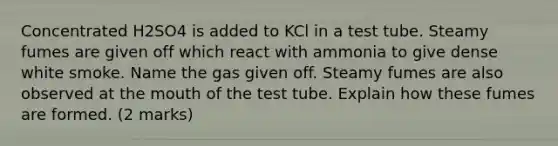 Concentrated H2SO4 is added to KCl in a test tube. Steamy fumes are given off which react with ammonia to give dense white smoke. Name the gas given off. Steamy fumes are also observed at the mouth of the test tube. Explain how these fumes are formed. (2 marks)