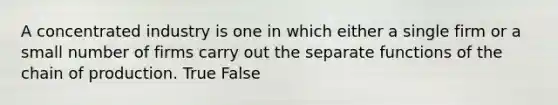 A concentrated industry is one in which either a single firm or a small number of firms carry out the separate functions of the chain of production. True False