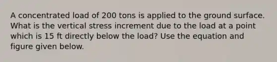 A concentrated load of 200 tons is applied to the ground surface. What is the vertical stress increment due to the load at a point which is 15 ft directly below the load? Use the equation and figure given below.