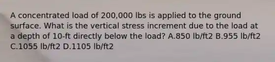 A concentrated load of 200,000 lbs is applied to the ground surface. What is the vertical stress increment due to the load at a depth of 10-ft directly below the load? A.850 lb/ft2 B.955 lb/ft2 C.1055 lb/ft2 D.1105 lb/ft2