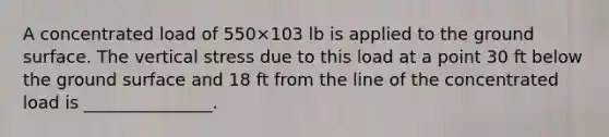 A concentrated load of 550×103 lb is applied to the ground surface. The vertical stress due to this load at a point 30 ft below the ground surface and 18 ft from the line of the concentrated load is _______________.