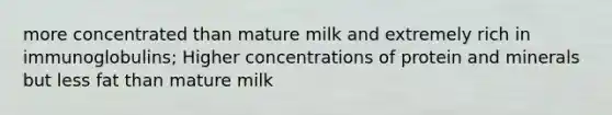 more concentrated than mature milk and extremely rich in immunoglobulins; Higher concentrations of protein and minerals but less fat than mature milk