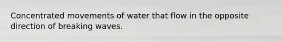 Concentrated movements of water that flow in the opposite direction of breaking waves.