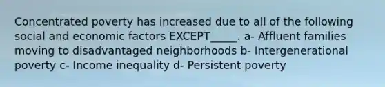 Concentrated poverty has increased due to all of the following social and economic factors EXCEPT_____. a- Affluent families moving to disadvantaged neighborhoods b- Intergenerational poverty c- Income inequality d- Persistent poverty