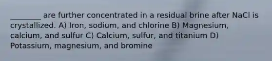 ________ are further concentrated in a residual brine after NaCl is crystallized. A) Iron, sodium, and chlorine B) Magnesium, calcium, and sulfur C) Calcium, sulfur, and titanium D) Potassium, magnesium, and bromine