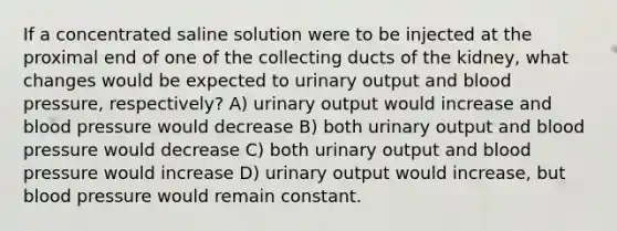 If a concentrated saline solution were to be injected at the proximal end of one of the collecting ducts of the kidney, what changes would be expected to urinary output and blood pressure, respectively? A) urinary output would increase and blood pressure would decrease B) both urinary output and blood pressure would decrease C) both urinary output and blood pressure would increase D) urinary output would increase, but blood pressure would remain constant.