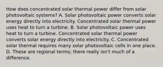 How does concentrated solar thermal power differ from solar photovoltaic systems? A. Solar photovoltaic power converts solar energy directly into electricity. Concentrated solar thermal power uses heat to turn a turbine. B. Solar photovoltaic power uses heat to turn a turbine. Concentrated solar thermal power converts solar energy directly into electricity. C. Concentrated solar thermal requires many solar photovoltaic cells in one place. D. These are regional terms; there really isn't much of a difference.