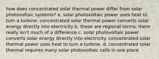 how does concentrated solar thermal power differ from solar photovoltaic systems? a. solar photovoltaic power uses heat to turn a turbine. concentrated solar thermal power converts solar energy directly into electricity b. these are regional terms; there really isn't much of a difference c. solar photovoltaic power converts solar energy directly into electricity. concentrated solar thermal power uses heat to turn a turbine. d. concentrated solar thermal requires many solar photovoltaic cells in one place