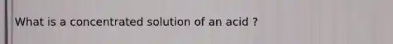 What is a concentrated solution of an acid ?