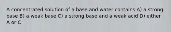 A concentrated solution of a base and water contains A) a strong base B) a weak base C) a strong base and a weak acid D) either A or C