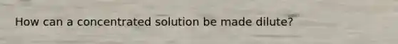 How can a concentrated solution be made dilute?