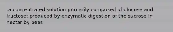 -a concentrated solution primarily composed of glucose and fructose; produced by enzymatic digestion of the sucrose in nectar by bees