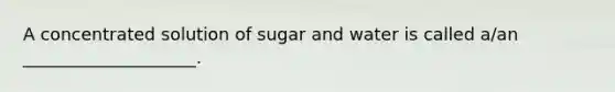 A concentrated solution of sugar and water is called a/an ____________________.