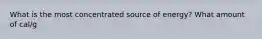 What is the most concentrated source of energy? What amount of cal/g