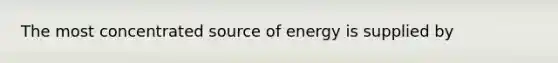 The most concentrated source of energy is supplied by