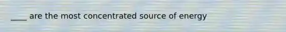 ____ are the most concentrated source of energy