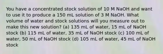 You have a concentrated stock solution of 10 M NaOH and want to use it to produce a 150 mL solution of 3 M NaOH. What volume of water and stock solutions will you measure out to make this new solution? (a) 135 mL of water, 15 mL of NaOH stock (b) 115 mL of water, 35 mL of NaOH stock (c) 100 mL of water, 50 mL of NaOH stock (d) 105 mL of water, 45 mL of NaOH stock