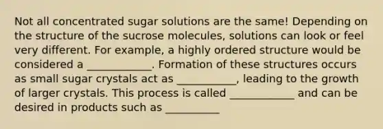 Not all concentrated sugar solutions are the same! Depending on the structure of the sucrose molecules, solutions can look or feel very different. For example, a highly ordered structure would be considered a ____________. Formation of these structures occurs as small sugar crystals act as ___________, leading to the growth of larger crystals. This process is called ____________ and can be desired in products such as __________