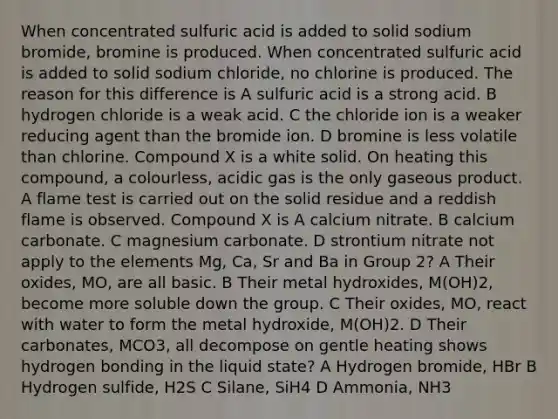 When concentrated sulfuric acid is added to solid sodium bromide, bromine is produced. When concentrated sulfuric acid is added to solid sodium chloride, no chlorine is produced. The reason for this difference is A sulfuric acid is a strong acid. B hydrogen chloride is a weak acid. C the chloride ion is a weaker reducing agent than the bromide ion. D bromine is less volatile than chlorine. Compound X is a white solid. On heating this compound, a colourless, acidic gas is the only gaseous product. A flame test is carried out on the solid residue and a reddish flame is observed. Compound X is A calcium nitrate. B calcium carbonate. C magnesium carbonate. D strontium nitrate not apply to the elements Mg, Ca, Sr and Ba in Group 2? A Their oxides, MO, are all basic. B Their metal hydroxides, M(OH)2, become more soluble down the group. C Their oxides, MO, react with water to form the metal hydroxide, M(OH)2. D Their carbonates, MCO3, all decompose on gentle heating shows hydrogen bonding in the liquid state? A Hydrogen bromide, HBr B Hydrogen sulfide, H2S C Silane, SiH4 D Ammonia, NH3