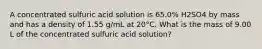 A concentrated sulfuric acid solution is 65.0% H2SO4 by mass and has a density of 1.55 g/mL at 20°C. What is the mass of 9.00 L of the concentrated sulfuric acid solution?