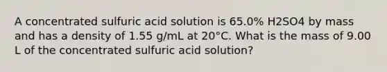 A concentrated sulfuric acid solution is 65.0% H2SO4 by mass and has a density of 1.55 g/mL at 20°C. What is the mass of 9.00 L of the concentrated sulfuric acid solution?