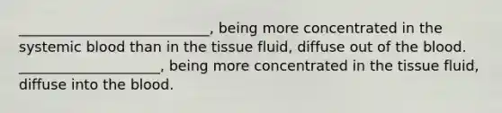 ___________________________, being more concentrated in the systemic blood than in the tissue fluid, diffuse out of the blood. ____________________, being more concentrated in the tissue fluid, diffuse into the blood.