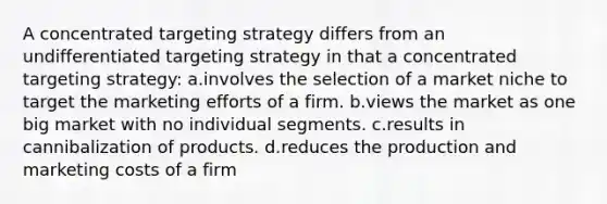 A concentrated targeting strategy differs from an undifferentiated targeting strategy in that a concentrated targeting strategy: a.involves the selection of a market niche to target the marketing efforts of a firm. b.views the market as one big market with no individual segments. c.results in cannibalization of products. d.reduces the production and marketing costs of a firm