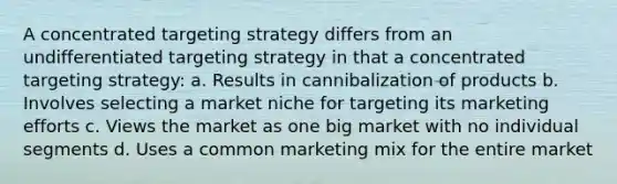 A concentrated targeting strategy differs from an undifferentiated targeting strategy in that a concentrated targeting strategy: a. Results in cannibalization of products b. Involves selecting a market niche for targeting its marketing efforts c. Views the market as one big market with no individual segments d. Uses a common marketing mix for the entire market